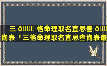 三 🍁 格命理取名宜忌查 🐞 询表「三格命理取名宜忌查询表最新」
